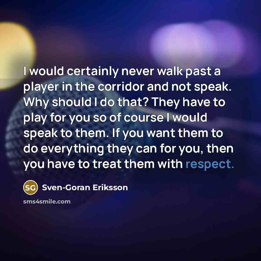 “I would certainly never walk past a player in the corridor and not speak. Why should I do that? They have to play for you so of course I would speak to them. If you want them to do everything they can for you, then you have to treat them with respect.” quote by Sven-Goran Eriksson