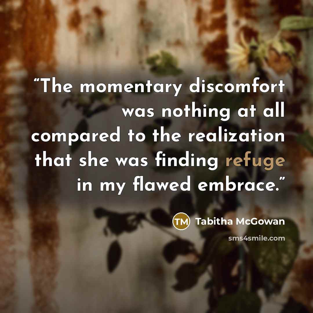“The momentary discomfort was nothing at all compared to the realization that she was finding refuge in my flawed embrace.” quote by Tabitha McGowan
