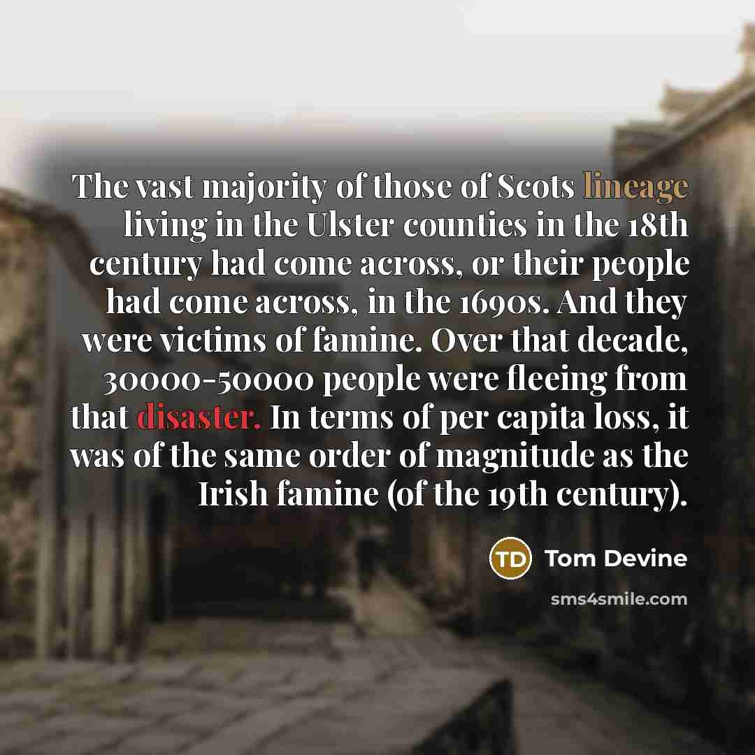 “The vast majority of those of Scots lineage living in the Ulster counties in the 18th century had come across, or their people had come across, in the 1690s. And they were victims of famine. Over that decade, 30000-50000 people were fleeing from that disaster. In terms of per capita loss, it was…” quote by Tom Devine
