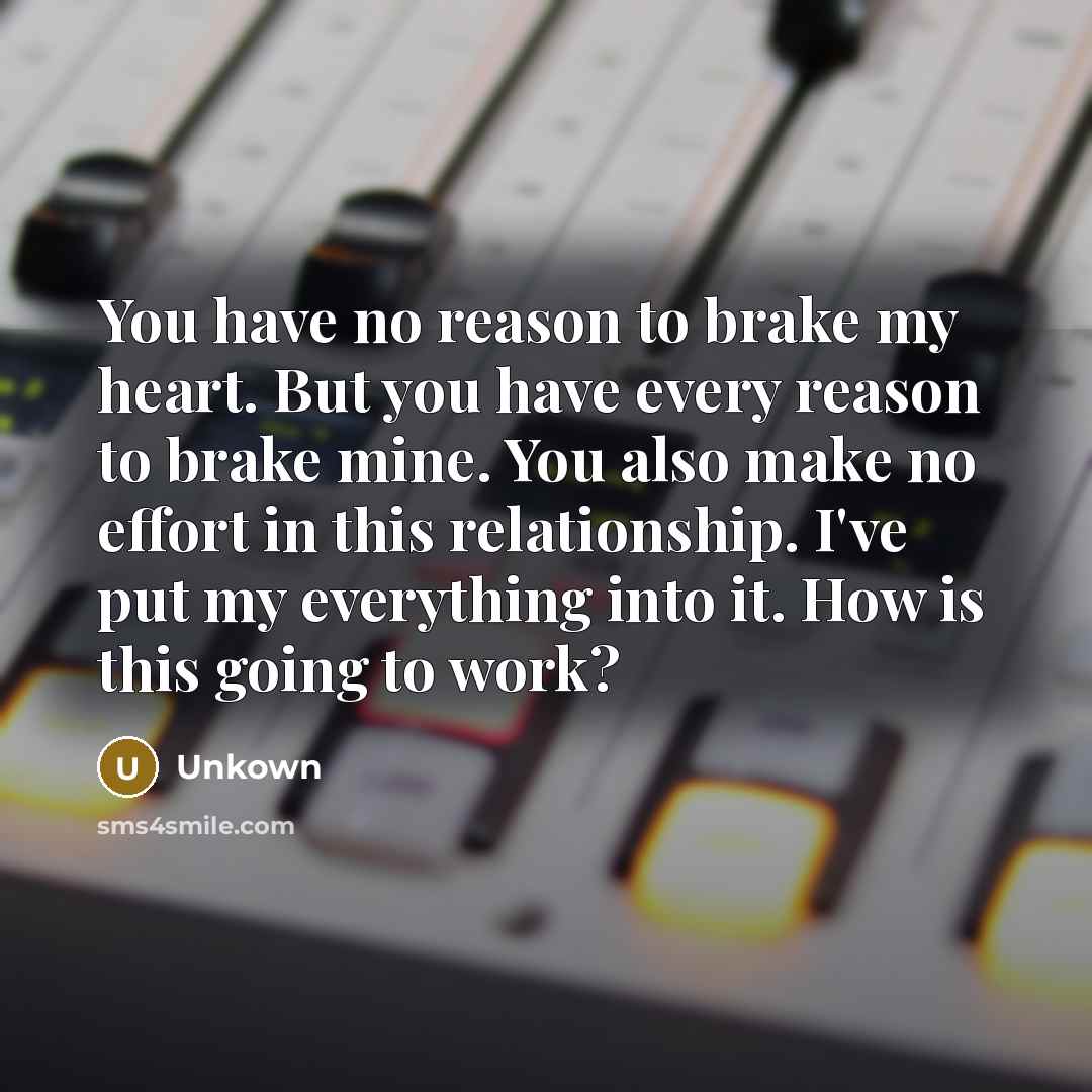“You have no reason to brake my heart. But you have every reason to brake mine. You also make no effort in this relationship. I've put my everything into it. How is this going to work?” quote by Unkown