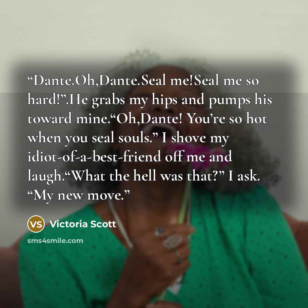 “Dante.Oh,Dante.Seal me!Seal me so hard!”.He grabs my hips and pumps his toward mine.“Oh,Dante! You’re so hot when you seal souls.” I shove my idiot-of-a-best-friend off me and laugh.“What the hell was that?” I ask. “My new move.” quote by Victoria Scott