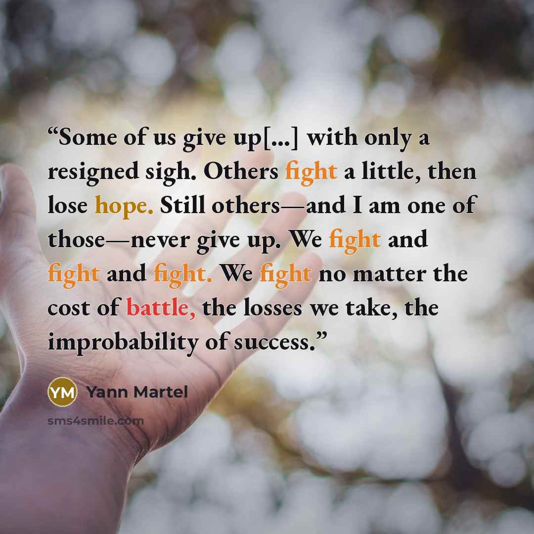 “Some of us give up[…] with only a resigned sigh. Others fight a little, then lose hope. Still others—and I am one of those—never give up. We fight and fight and fight. We fight no matter the cost of battle, the losses we take, the improbability of success.” quote by Yann Martel