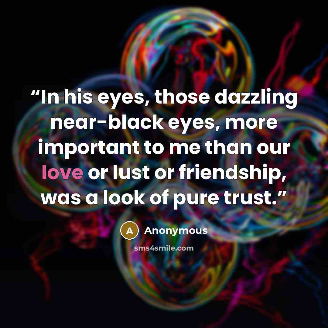 “In his eyes, those dazzling near-black eyes, more important to me than our love or lust or friendship, was a look of pure trust.” quote by Anonymous