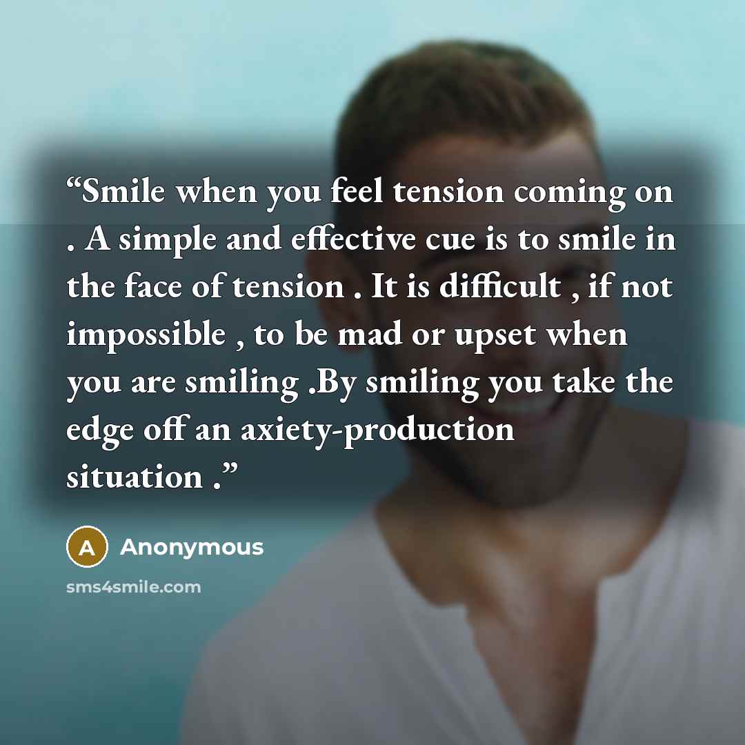 “Smile when you feel tension coming on . A simple and effective cue is to smile in the face of tension . It is difficult , if not impossible , to be mad or upset when you are smiling .By smiling you take the edge off an axiety-production situation .” quote by Anonymous