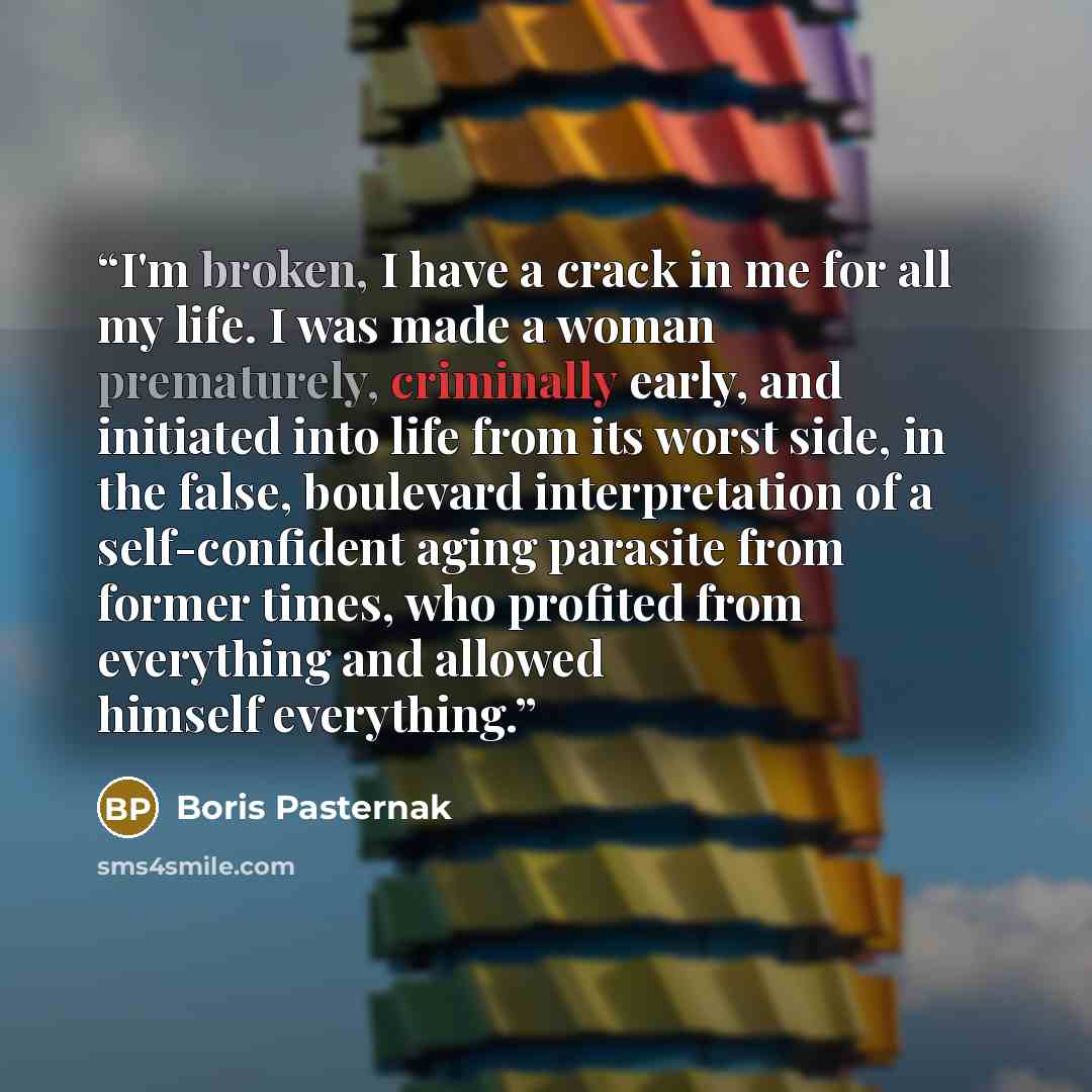 “I'm broken, I have a crack in me for all my life. I was made a woman prematurely, criminally early, and initiated into life from its worst side, in the false, boulevard interpretation of a self-confident aging parasite from former times, who profited from everything and allowed himself everything.” quote by Boris Pasternak