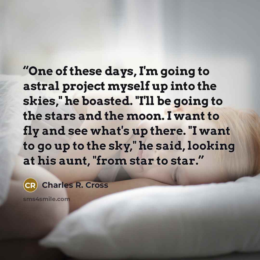 “One of these days, I'm going to astral project myself up into the skies," he boasted. "I'll be going to the stars and the moon. I want to fly and see what's up there. "I want to go up to the sky," he said, looking at his aunt, "from star to star.” quote by Charles R. Cross