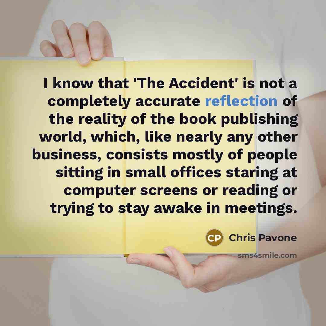 “I know that 'The Accident' is not a completely accurate reflection of the reality of the book publishing world, which, like nearly any other business, consists mostly of people sitting in small offices staring at computer screens or reading or trying to stay awake in meetings.” quote by Chris Pavone
