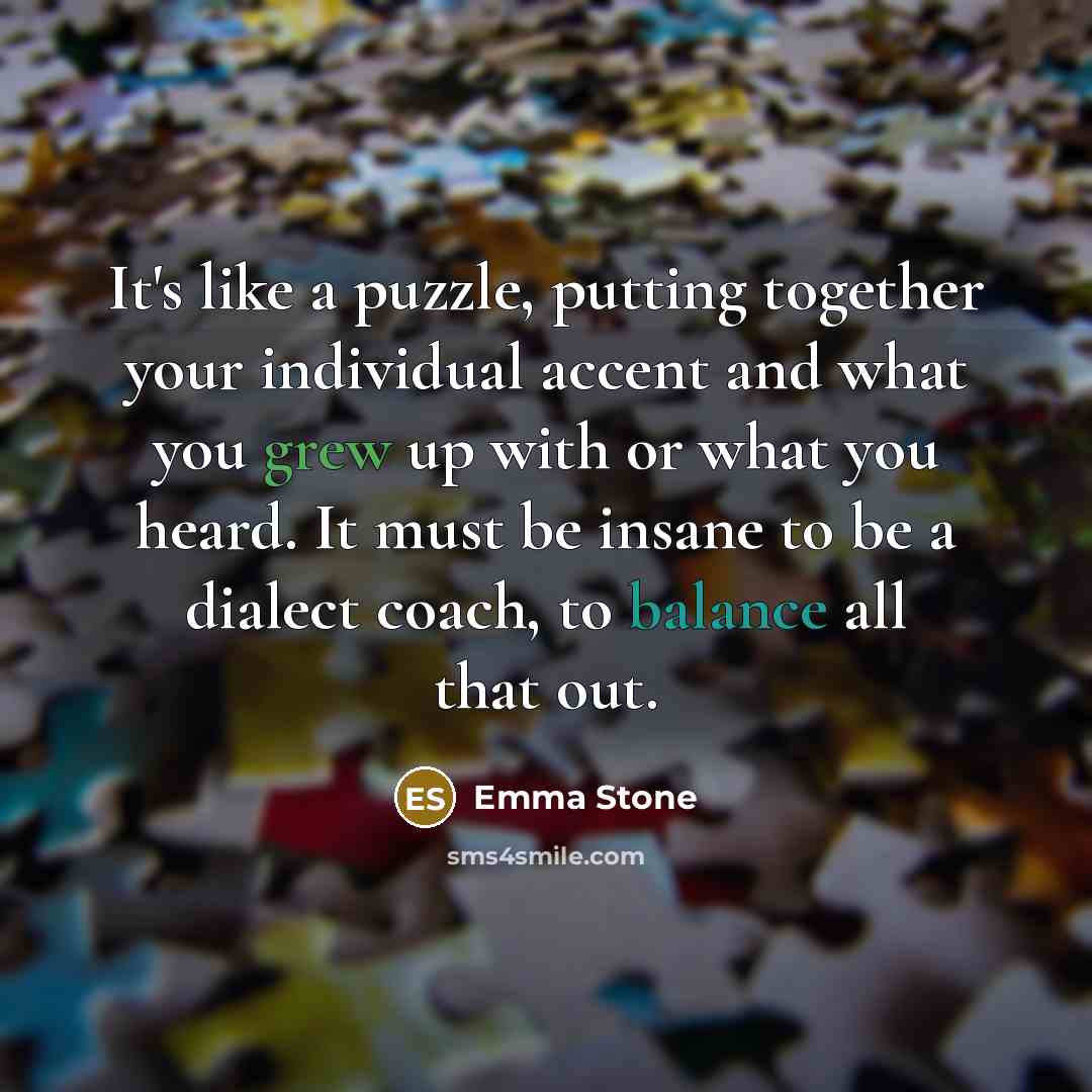 “It's like a puzzle, putting together your individual accent and what you grew up with or what you heard. It must be insane to be a dialect coach, to balance all that out.” quote by Emma Stone