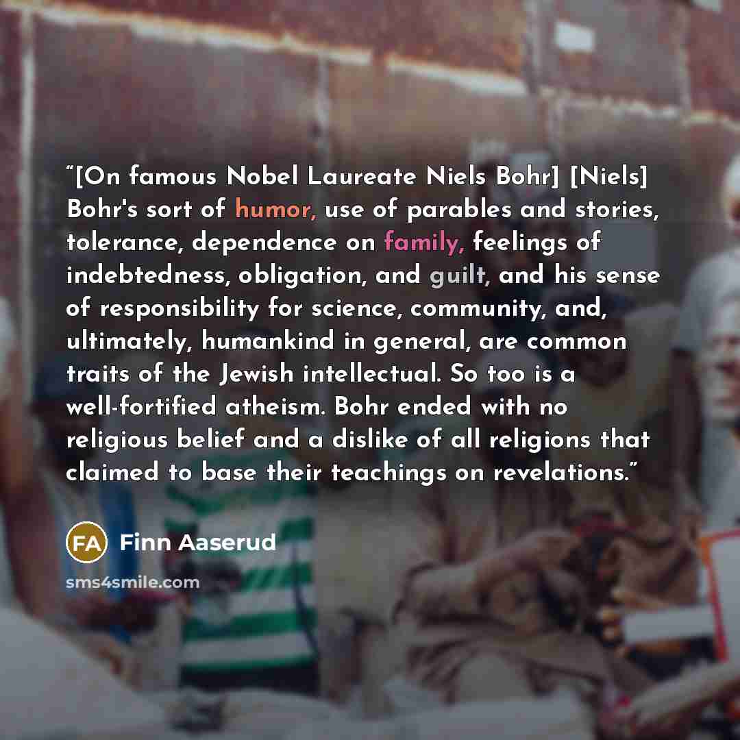 “[On famous Nobel Laureate Niels Bohr] [Niels] Bohr's sort of humor, use of parables and stories, tolerance, dependence on family, feelings of indebtedness, obligation, and guilt, and his sense of responsibility for science, community, and, ultimately, humankind in general, are common traits of the…” quote by Finn Aaserud