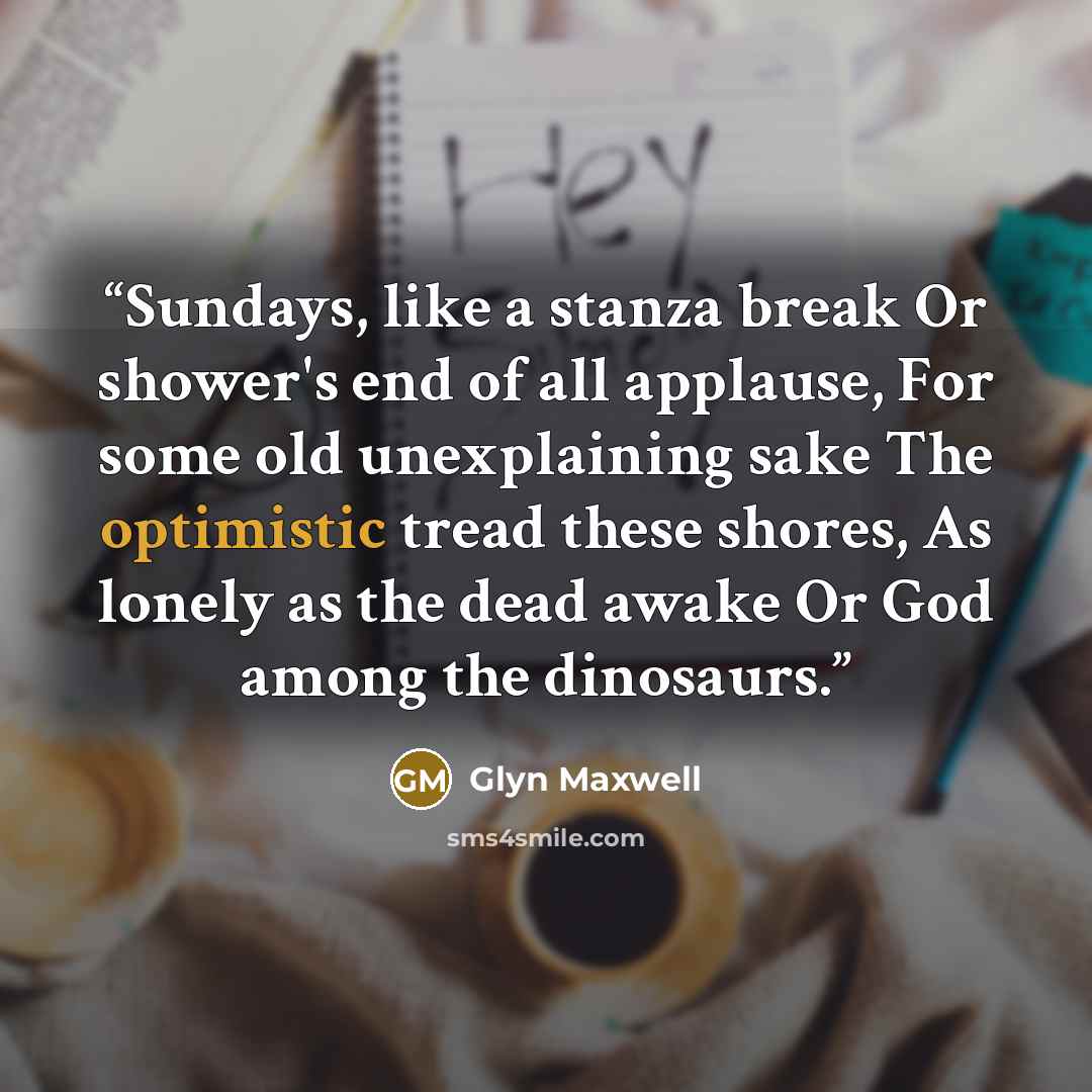 “Sundays, like a stanza break Or shower's end of all applause, For some old unexplaining sake The optimistic tread these shores, As lonely as the dead awake Or God among the dinosaurs.” quote by Glyn Maxwell