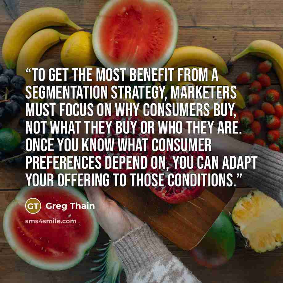 “To get the most benefit from a segmentation strategy, marketers must focus on why consumers buy, not what they buy or who they are. Once you know what consumer preferences depend on, you can adapt your offering to those conditions.” quote by Greg Thain