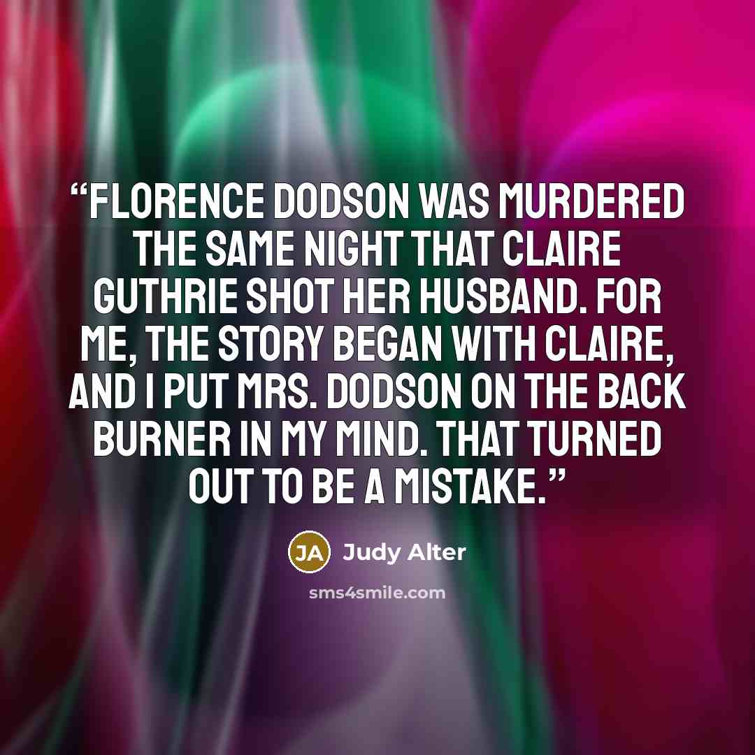 “Florence Dodson was murdered the same night that Claire Guthrie shot her husband. For me, the story began with Claire, and I put Mrs. Dodson on the back burner in my mind. That turned out to be a mistake.” quote by Judy Alter