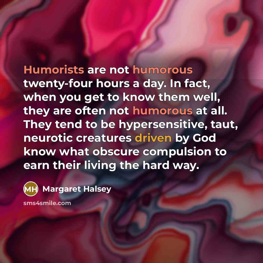 “Humorists are not humorous twenty-four hours a day. In fact, when you get to know them well, they are often not humorous at all. They tend to be hypersensitive, taut, neurotic creatures driven by God know what obscure compulsion to earn their living the hard way.” quote by Margaret Halsey