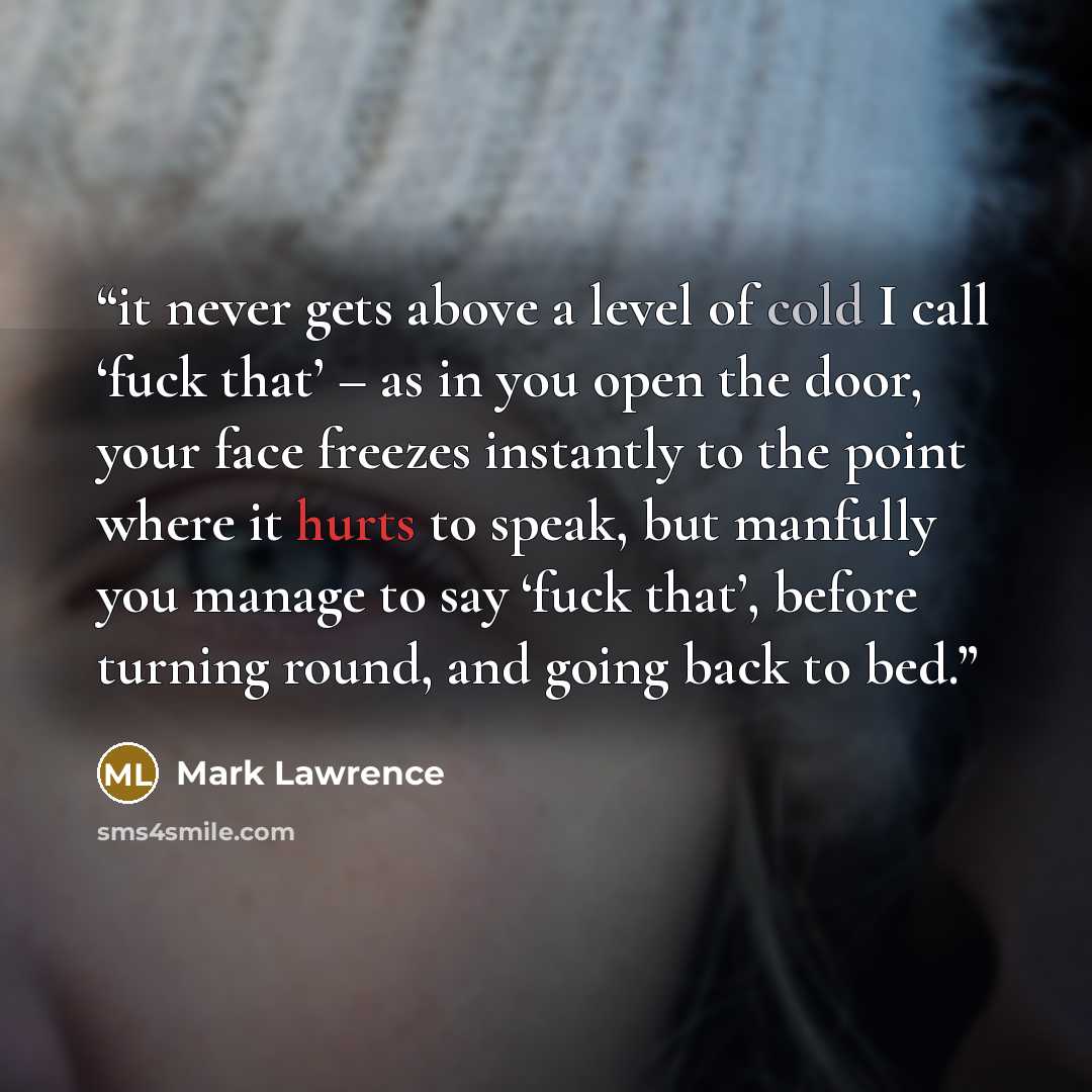 “it never gets above a level of cold I call ‘fuck that’ – as in you open the door, your face freezes instantly to the point where it hurts to speak, but manfully you manage to say ‘fuck that’, before turning round, and going back to bed.” quote by Mark Lawrence