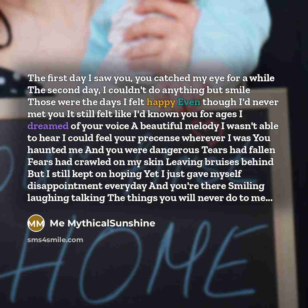 “The first day I saw you, you catched my eye for a while The second day, I couldn't do anything but smile Those were the days I felt happy Even though I'd never met you It still felt like I'd known you for ages I dreamed of your voice A beautiful melody I wasn't able to hear I could feel your…” quote by Me MythicalSunshine