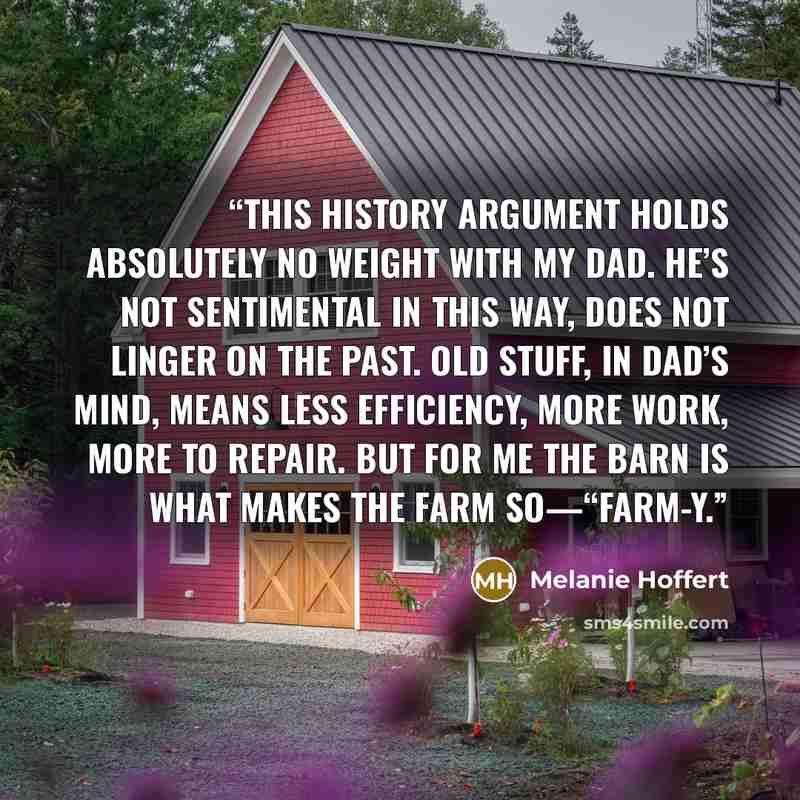 “This history argument holds absolutely no weight with my dad. He’s not sentimental in this way, does not linger on the past. Old stuff, in Dad’s mind, means less efficiency, more work, more to repair. But for me the barn is what makes the farm so—“farm-y.” quote by Melanie Hoffert