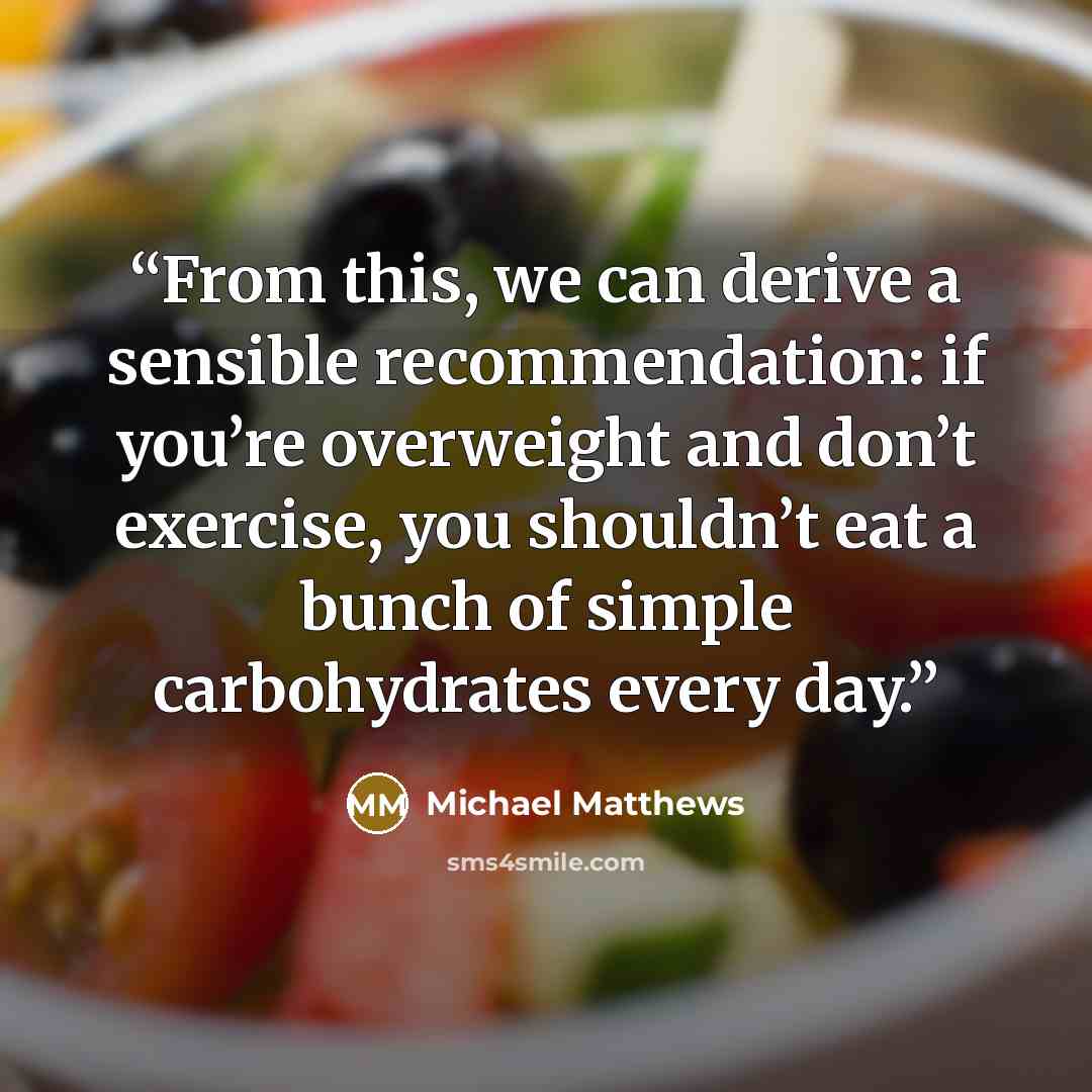 “From this, we can derive a sensible recommendation: if you’re overweight and don’t exercise, you shouldn’t eat a bunch of simple carbohydrates every day.” quote by Michael Matthews