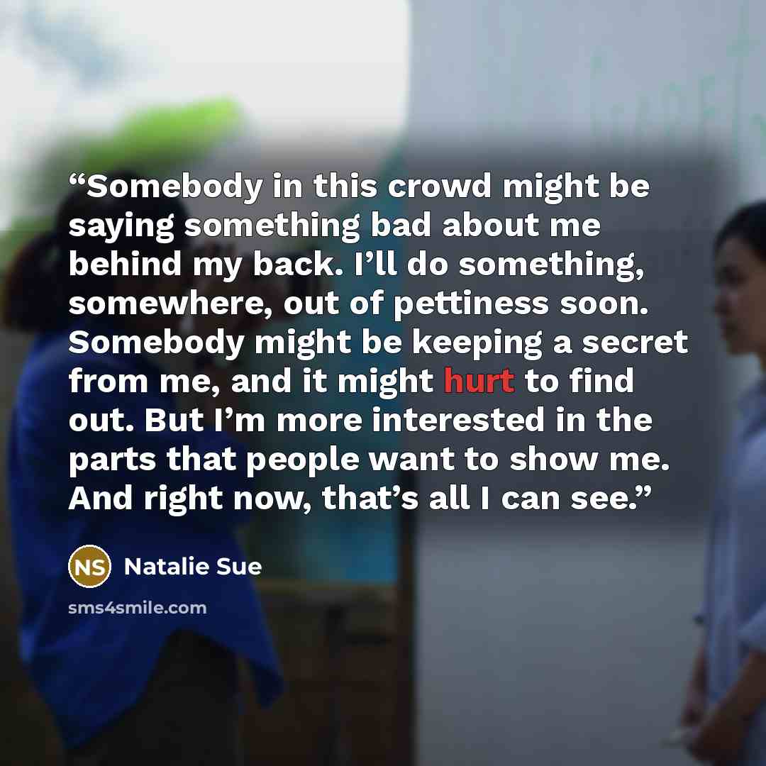 “Somebody in this crowd might be saying something bad about me behind my back. I’ll do something, somewhere, out of pettiness soon. Somebody might be keeping a secret from me, and it might hurt to find out. But I’m more interested in the parts that people want to show me. And right now, that’s all…” quote by Natalie Sue