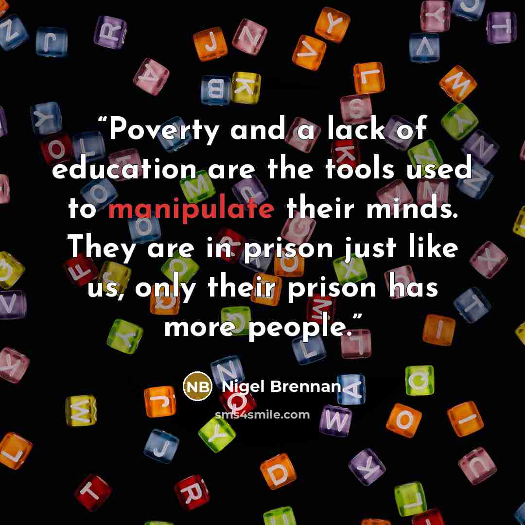 “Poverty and a lack of education are the tools used to manipulate their minds. They are in prison just like us, only their prison has more people.” quote by Nigel Brennan