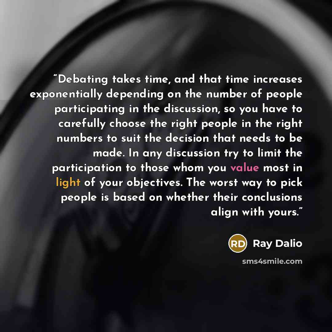 “Debating takes time, and that time increases exponentially depending on the number of people participating in the discussion, so you have to carefully choose the right people in the right numbers to suit the decision that needs to be made. In any discussion try to limit the participation to those…” quote by Ray Dalio