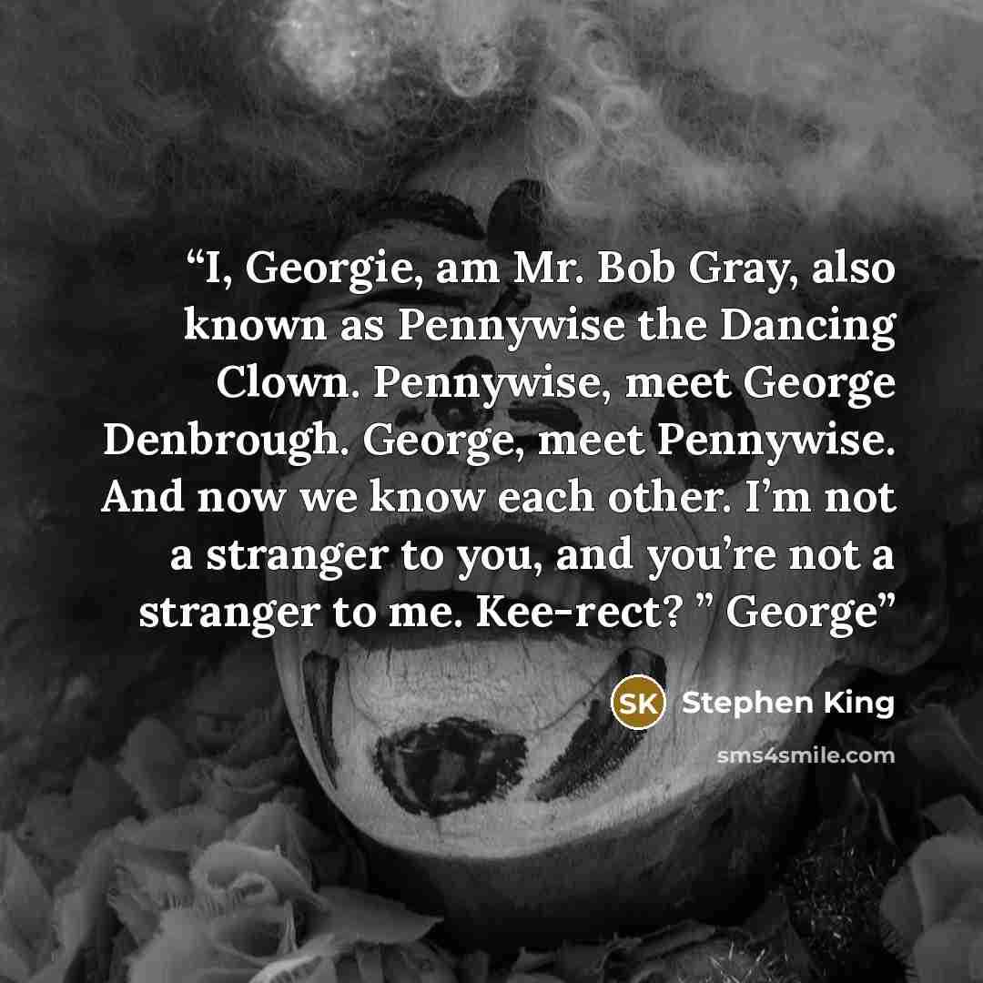 “I, Georgie, am Mr. Bob Gray, also known as Pennywise the Dancing Clown. Pennywise, meet George Denbrough. George, meet Pennywise. And now we know each other. I’m not a stranger to you, and you’re not a stranger to me. Kee-rect? ” George” quote by Stephen King