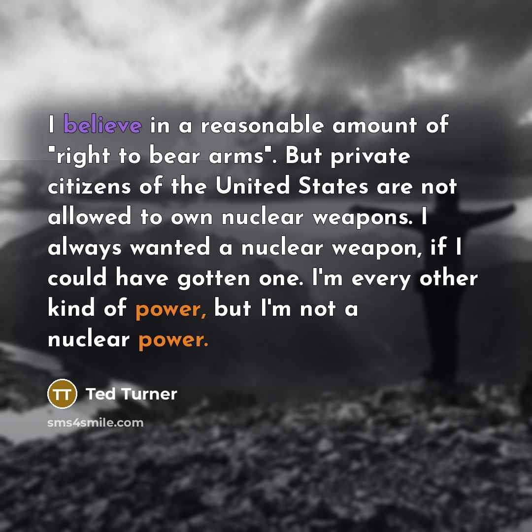 “I believe in a reasonable amount of "right to bear arms". But private citizens of the United States are not allowed to own nuclear weapons. I always wanted a nuclear weapon, if I could have gotten one. I'm every other kind of power, but I'm not a nuclear power.” quote by Ted Turner