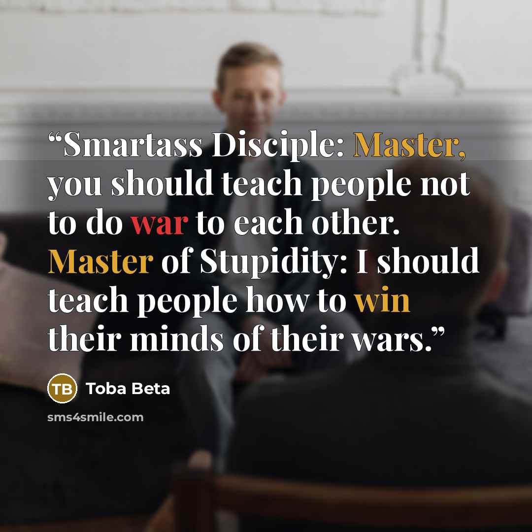 “Smartass Disciple: Master, you should teach people not to do war to each other. Master of Stupidity: I should teach people how to win their minds of their wars.” quote by Toba Beta
