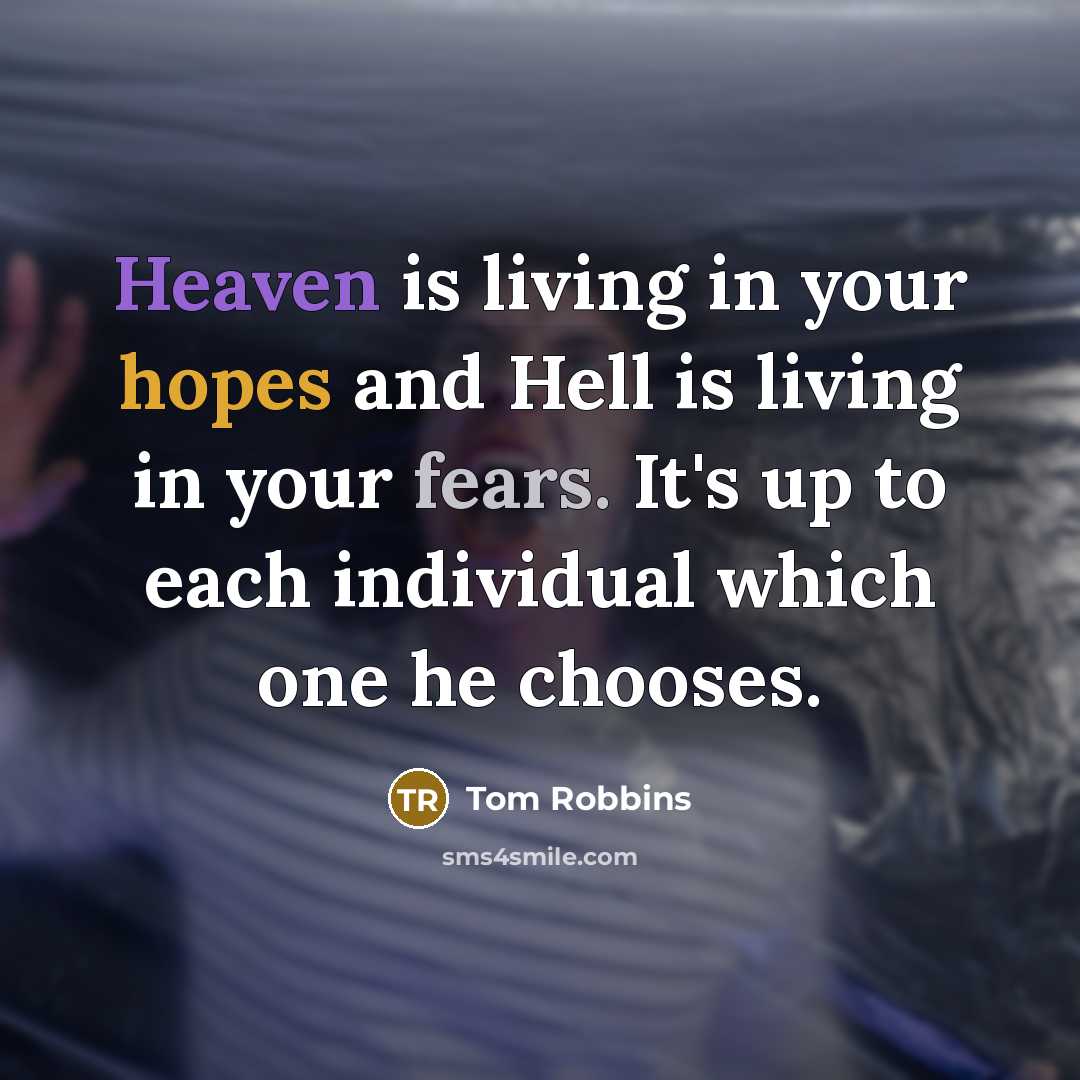 “Heaven is living in your hopes and Hell is living in your fears. It's up to each individual which one he chooses.” quote by Tom Robbins