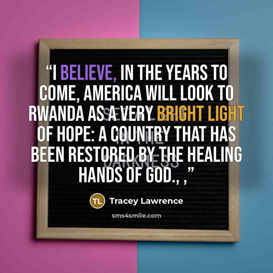 “I believe, in the years to come, America will look to Rwanda as a very bright light of hope: a country that has been restored by the healing hands of God., ,” quote by Tracey Lawrence