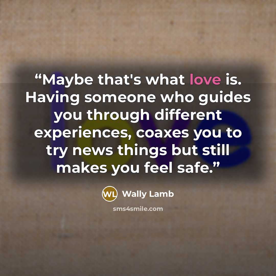 “Maybe that's what love is. Having someone who guides you through different experiences, coaxes you to try news things but still makes you feel safe.” quote by Wally Lamb