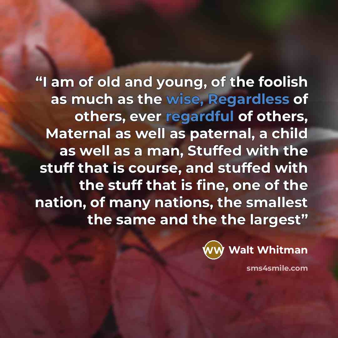“I am of old and young, of the foolish as much as the wise, Regardless of others, ever regardful of others, Maternal as well as paternal, a child as well as a man, Stuffed with the stuff that is course, and stuffed with the stuff that is fine, one of the nation, of many nations, the smallest the…” quote by Walt Whitman