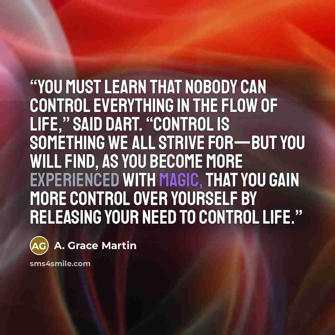 “You must learn that nobody can control everything in the flow of life,” said Dart. “Control is something we all strive for—but you will find, as you become more experienced with magic, that you gain more control over yourself by releasing your need to control life.” quote by A. Grace Martin