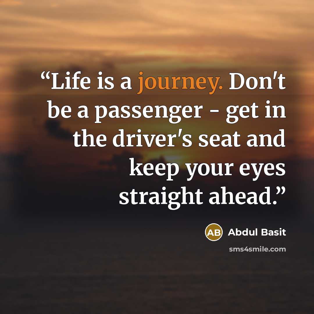 “Life is a journey. Don't be a passenger - get in the driver's seat and keep your eyes straight ahead.” quote by Abdul Basit