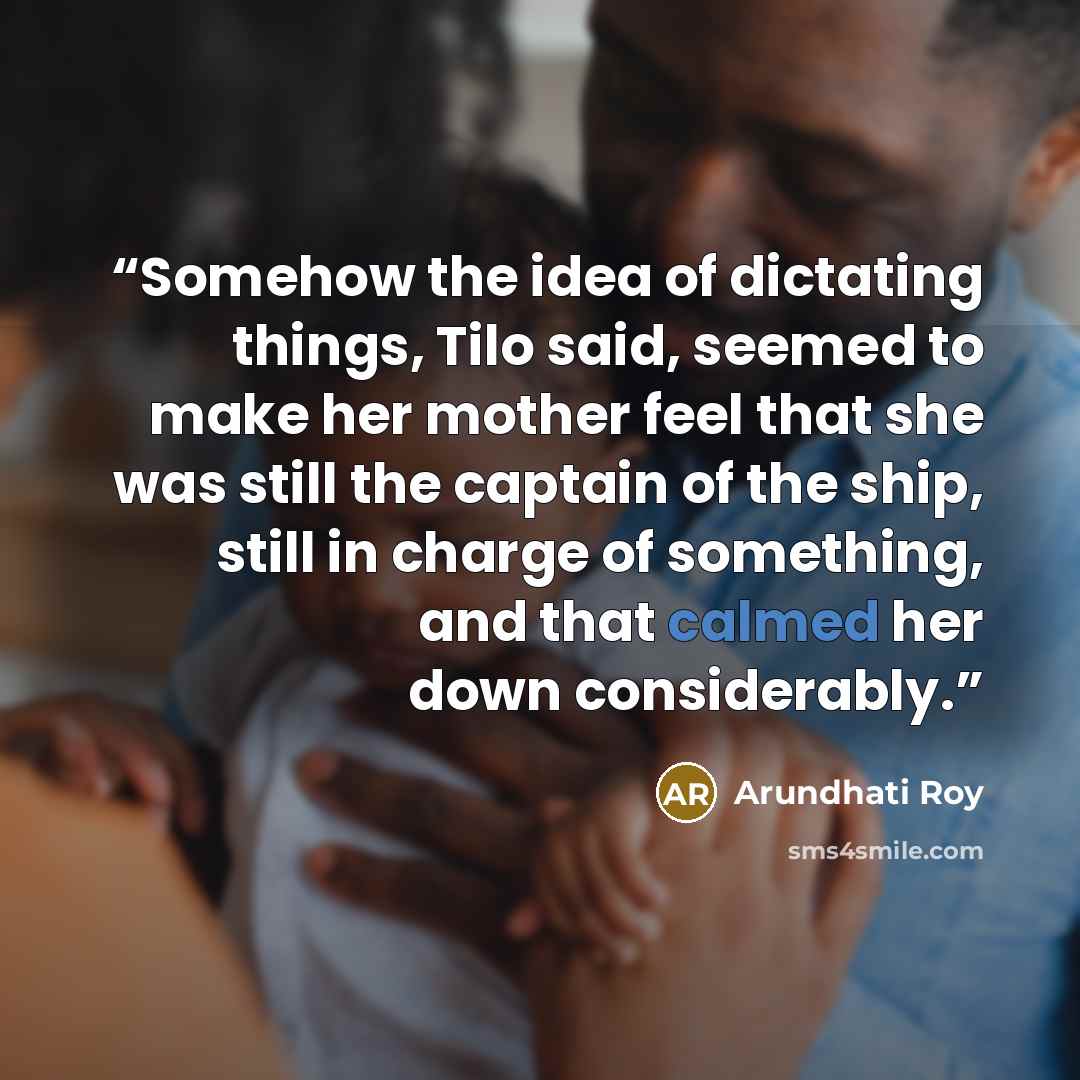 “Somehow the idea of dictating things, Tilo said, seemed to make her mother feel that she was still the captain of the ship, still in charge of something, and that calmed her down considerably.” quote by Arundhati Roy