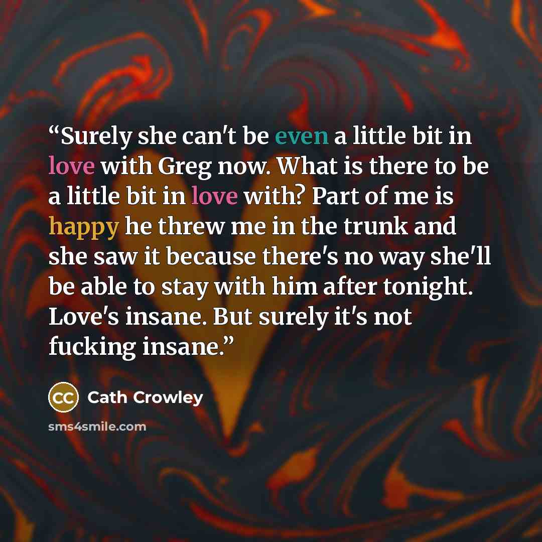 “Surely she can't be even a little bit in love with Greg now. What is there to be a little bit in love with? Part of me is happy he threw me in the trunk and she saw it because there's no way she'll be able to stay with him after tonight. Love's insane. But surely it's not fucking insane.” quote by Cath Crowley