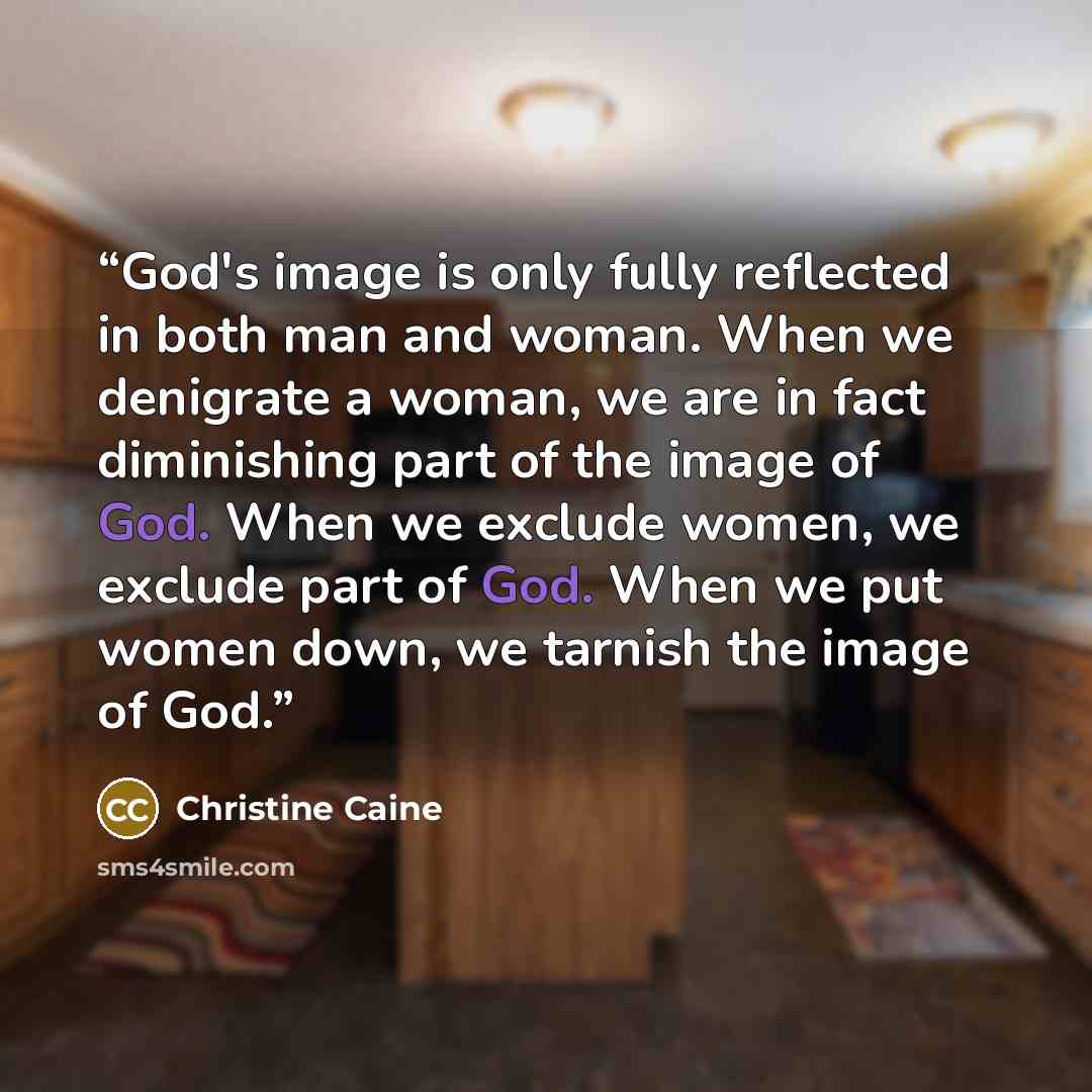 “God's image is only fully reflected in both man and woman. When we denigrate a woman, we are in fact diminishing part of the image of God. When we exclude women, we exclude part of God. When we put women down, we tarnish the image of God.” quote by Christine Caine
