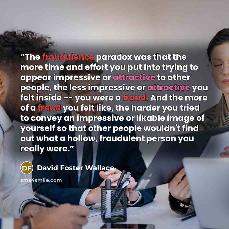 “The fraudulence paradox was that the more time and effort you put into trying to appear impressive or attractive to other people, the less impressive or attractive you felt inside -- you were a fraud. And the more of a fraud you felt like, the harder you tried to convey an impressive or likable…” quote by David Foster Wallace