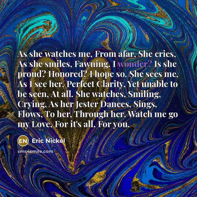 “As she watches me, From afar, She cries, As she smiles, Fawning. I wonder? Is she proud? Honored? I hope so. She sees me, As I see her, Perfect Clarity, Yet unable to be seen, At all. She watches, Smiling, Crying, As her Jester Dances, Sings, Flows, To her, Through her. Watch me go my Love, For…” quote by Eric Nickel