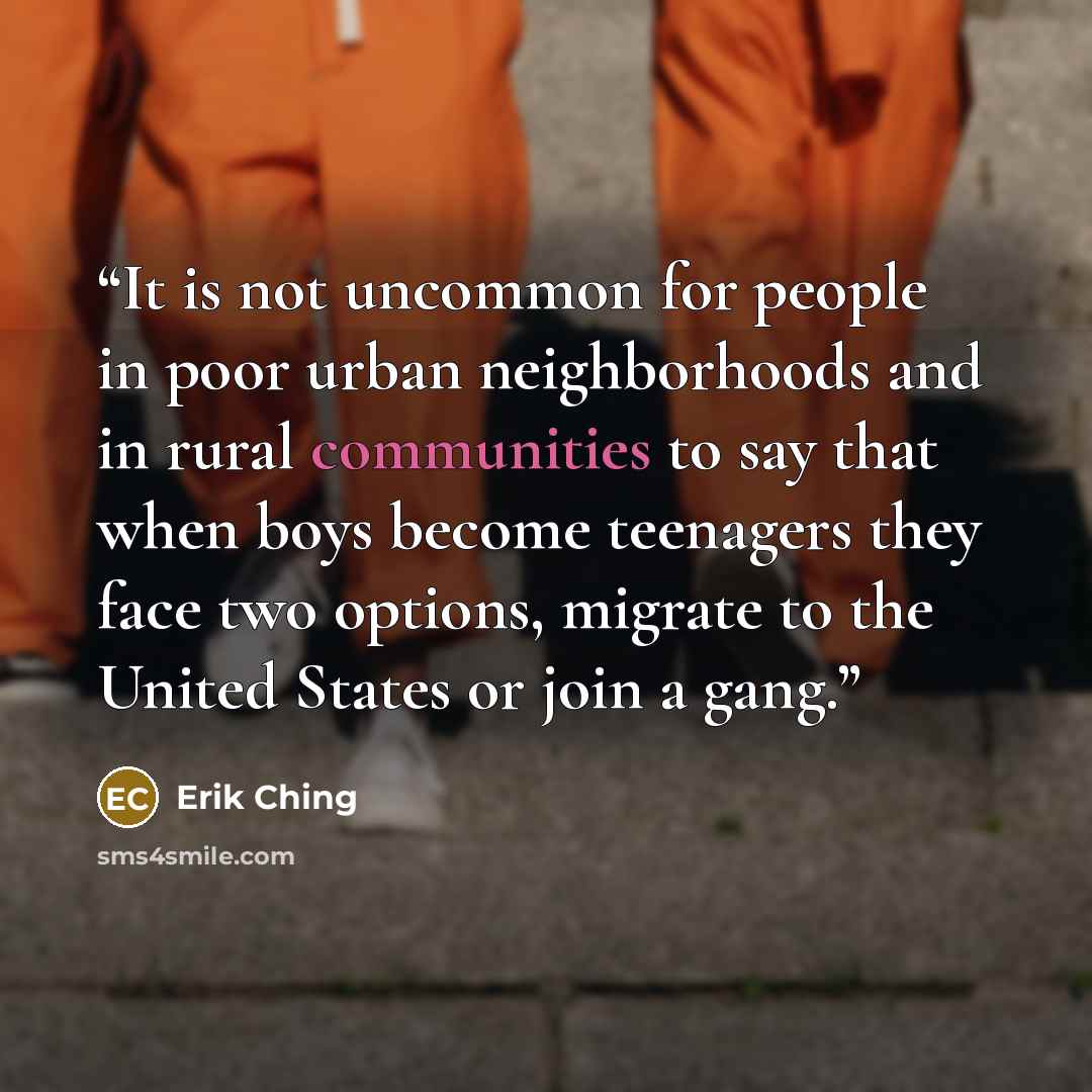 “It is not uncommon for people in poor urban neighborhoods and in rural communities to say that when boys become teenagers they face two options, migrate to the United States or join a gang.” quote by Erik Ching