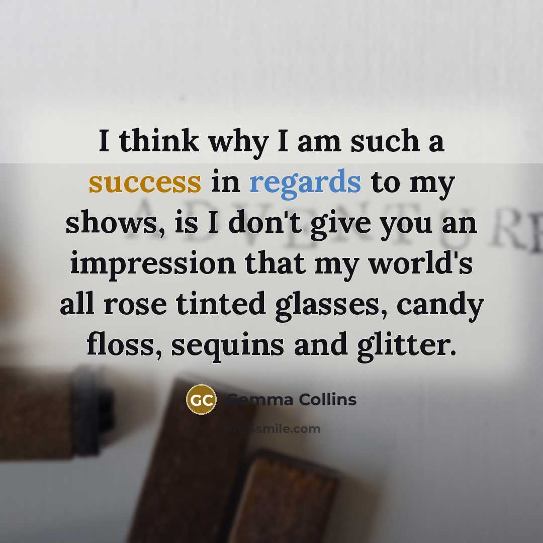 “I think why I am such a success in regards to my shows, is I don't give you an impression that my world's all rose tinted glasses, candy floss, sequins and glitter.” quote by Gemma Collins