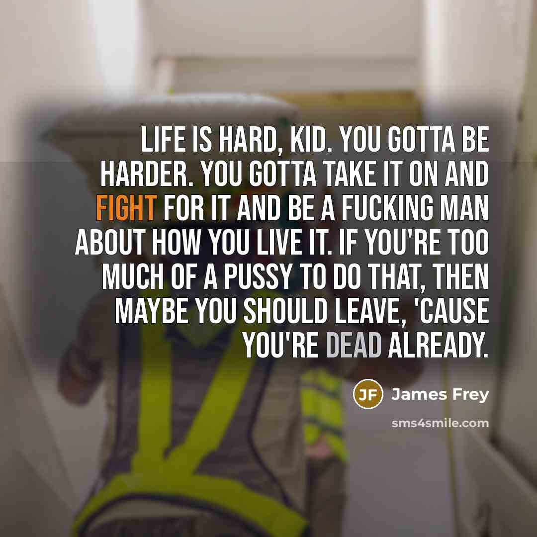 “Life is hard, kid. you gotta be harder. you gotta take it on and fight for it and be a fucking man about how you live it. if you're too much of a pussy to do that, then maybe you should leave, 'cause you're dead already.” quote by James Frey