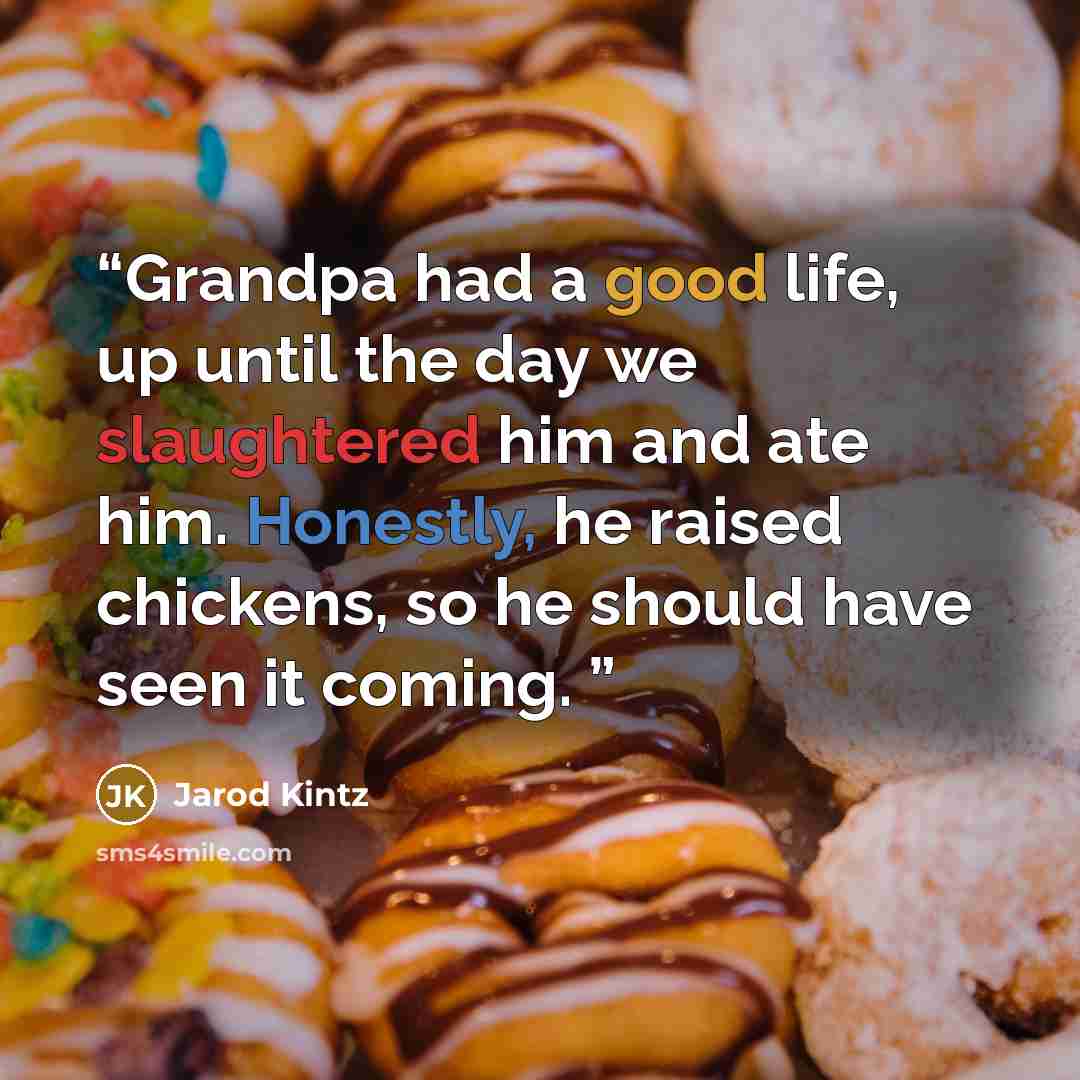 “Grandpa had a good life, up until the day we slaughtered him and ate him. Honestly, he raised chickens, so he should have seen it coming.” quote by Jarod Kintz