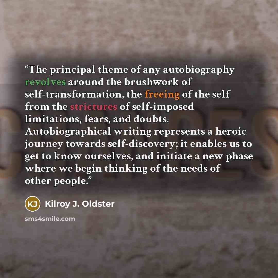“The principal theme of any autobiography revolves around the brushwork of self-transformation, the freeing of the self from the strictures of self-imposed limitations, fears, and doubts. Autobiographical writing represents a heroic journey towards self-discovery; it enables us to get to know…” quote by Kilroy J. Oldster