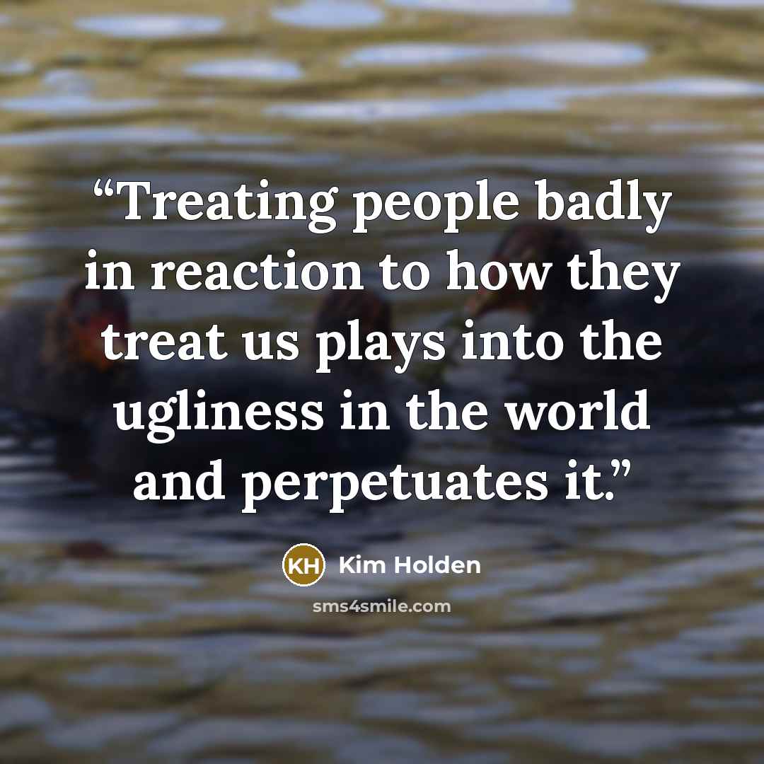 “Treating people badly in reaction to how they treat us plays into the ugliness in the world and perpetuates it.” quote by Kim Holden