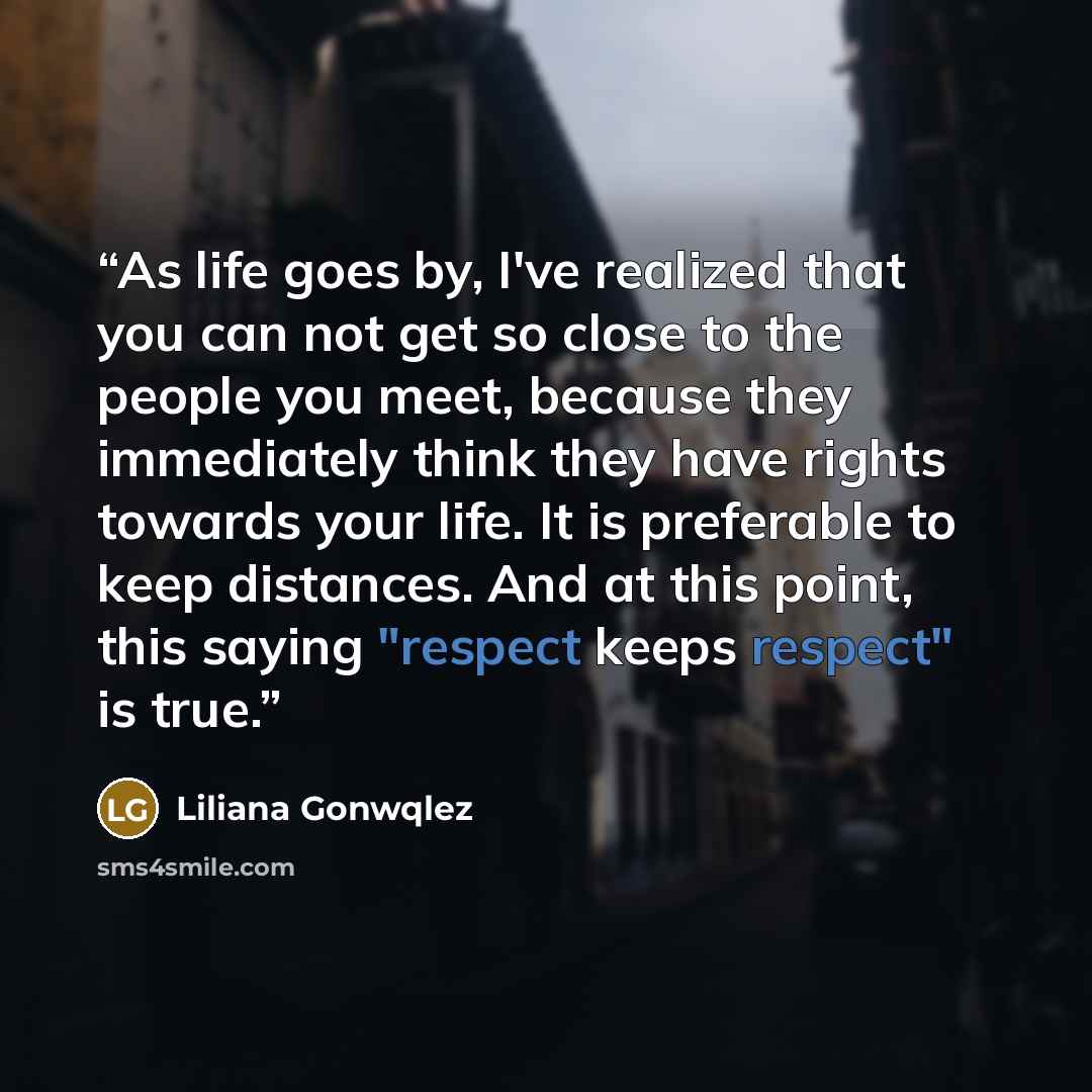 “As life goes by, I've realized that you can not get so close to the people you meet, because they immediately think they have rights towards your life. It is preferable to keep distances. And at this point, this saying "respect keeps respect" is true.” quote by Liliana Gonwqlez