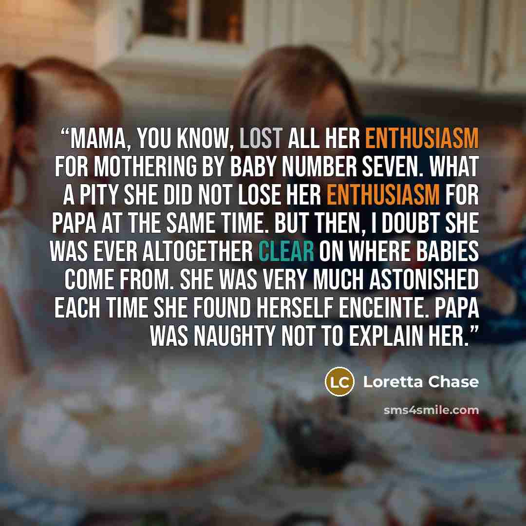 “Mama, you know, lost all her enthusiasm for mothering by Baby Number Seven. What a pity she did not lose her enthusiasm for Papa at the same time. But then, I doubt she was ever altogether clear on where babies come from. She was very much astonished each time she found herself enceinte. Papa was…” quote by Loretta Chase