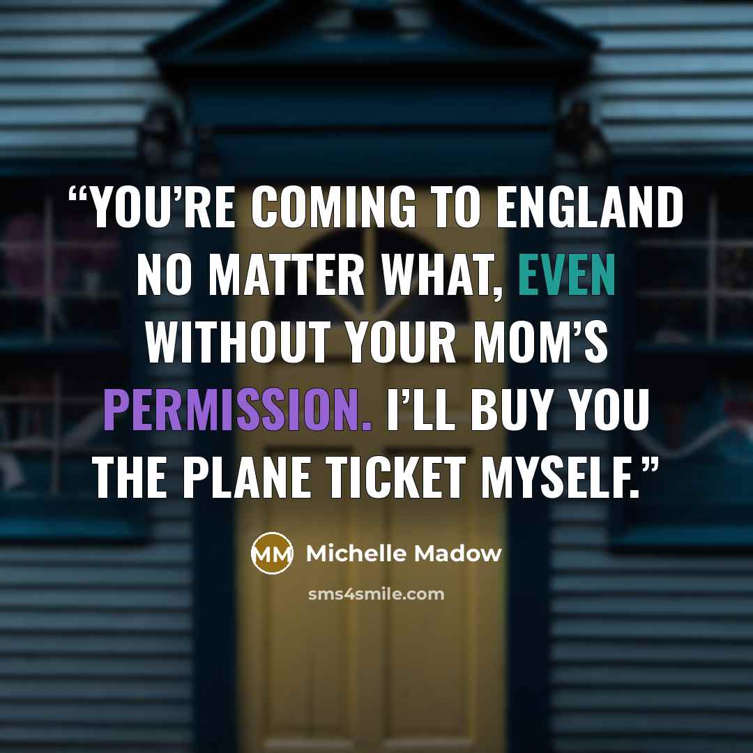 “You’re coming to England no matter what, even without your mom’s permission. I’ll buy you the plane ticket myself.” quote by Michelle Madow
