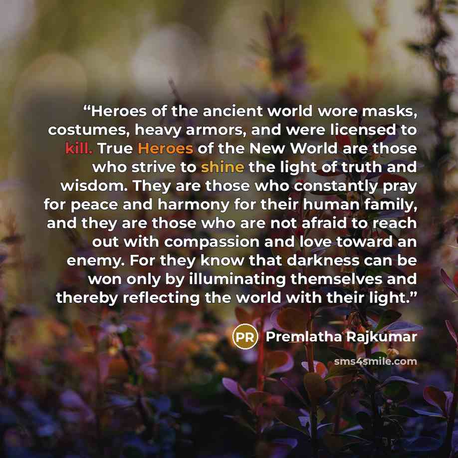“Heroes of the ancient world wore masks, costumes, heavy armors, and were licensed to kill. True Heroes of the New World are those who strive to shine the light of truth and wisdom. They are those who constantly pray for peace and harmony for their human family, and they are those who are not…” quote by Premlatha Rajkumar