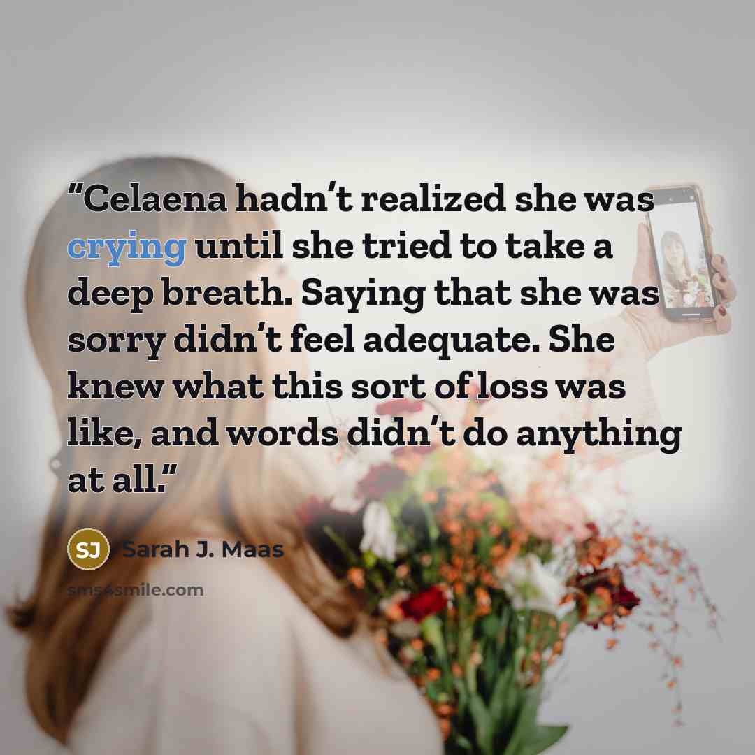 “Celaena hadn’t realized she was crying until she tried to take a deep breath. Saying that she was sorry didn’t feel adequate. She knew what this sort of loss was like, and words didn’t do anything at all.” quote by Sarah J. Maas