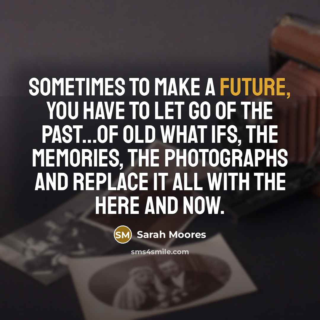 “Sometimes to make a future, you have to let go of the past...of old what ifs, the memories, the photographs and replace it all with the here and now.” quote by Sarah Moores